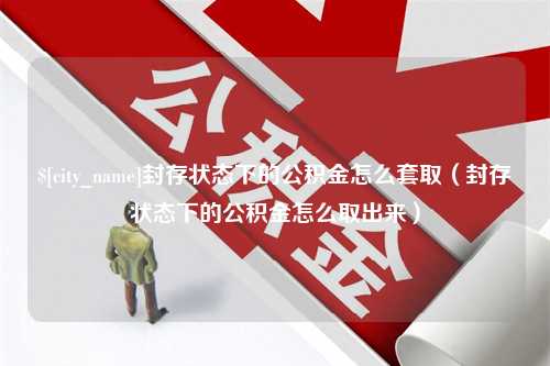 改则封存状态下的公积金怎么套取（封存状态下的公积金怎么取出来）