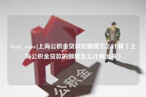 改则上海公积金贷款的额度怎么计算（上海公积金贷款的额度怎么计算出来）